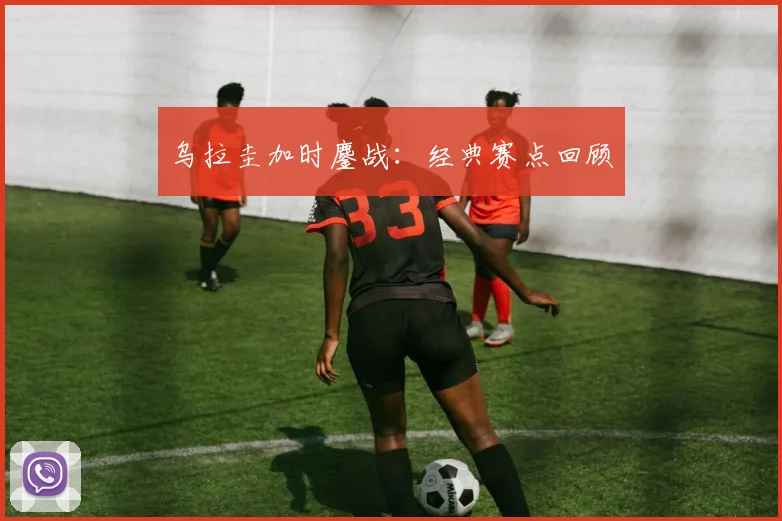 乌拉圭加时鏖战：经典赛点回顾